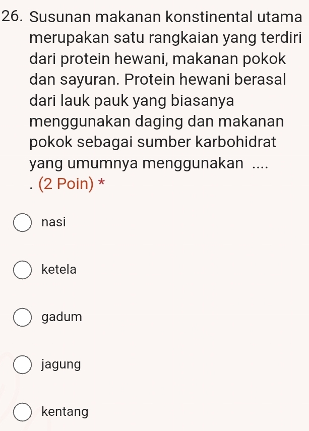 Susunan makanan konstinental utama
merupakan satu rangkaian yang terdiri
dari protein hewani, makanan pokok
dan sayuran. Protein hewani berasal
dari lauk pauk yang biasanya
menggunakan daging dan makanan
pokok sebagai sumber karbohidrat
yang umumnya menggunakan ....
. (2 Poin) *
nasi
ketela
gadum
jagung
kentang