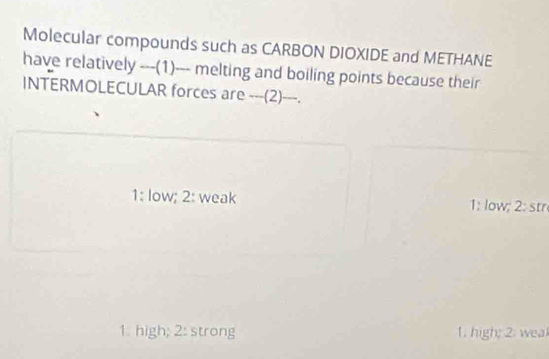 Molecular compounds such as CARBON DIOXIDE and METHANE
have relatively ---(1)--- melting and boiling points because their
INTERMOLECULAR forces are --_(2)_-_.
1: low; 2: weak 1: low; 2: str
1. high; 2: strong 1. high; 2. weal