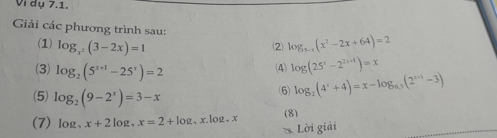 Vi dụ 7.1. 
Giải các phương trình sau: 
(1) log _x^2(3-2x)=1 (2) log _5-x(x^2-2x+64)=2
(3) log _2(5^(x+1)-25^x)=2 (4) log (25^x-2^(2x+1))=x
(5) log _2(9-2^x)=3-x
(6) log _2(4^x+4)=x-log _0.5(2^(x+1)-3)
(7) log, x+2log _7x=2+log _7 , x. log, x
(8) 
& Lời giải