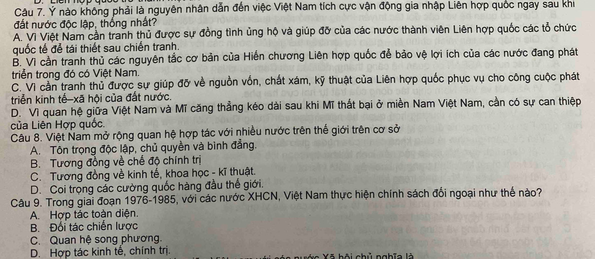 Ý nào không phải là nguyên nhân dẫn đến việc Việt Nam tích cực vận động gia nhập Liên hợp quốc ngay sau khi
đất nước độc lập, thống nhất?
A. Vì Việt Nam cần tranh thủ được sự đồng tình ủng hộ và giúp đỡ của các nước thành viên Liên hợp quốc các tổ chức
quốc tế để tái thiết sau chiến tranh.
B. Vì cần tranh thủ các nguyên tắc cơ bản của Hiến chương Liên hợp quốc để bảo vệ lợi ích của các nước đang phát
triển trong đó có Việt Nam.
C. Vì cần tranh thủ được sự giúp đỡ về nguồn vốn, chất xám, kỹ thuật của Liên hợp quốc phục vụ cho công cuộc phát
triển kinh tế-xã hội của đất nước.
D. Vì quan hệ giữa Việt Nam và Mĩ căng thẳng kéo dài sau khi Mĩ thất bại ở miền Nam Việt Nam, cần có sự can thiệp
của Liên Hợp quốc.
Câu 8. Việt Nam mở rộng quan hệ hợp tác với nhiều nước trên thế giới trên cơ sở
A. Tôn trọng độc lập, chủ quyền và bình đẳng.
B. Tương đồng về chế độ chính trị
C. Tương đồng về kinh tế, khoa học - kĩ thuật.
D. Coi trọng các cường quốc hàng đầu thế giới.
Câu 9. Trong giai đoạn 1976-1985, với các nước XHCN, Việt Nam thực hiện chính sách đổi ngoại như thế nào?
A. Hợp tác toàn diện.
B. Đối tác chiến lược
C. Quan hệ song phương.
D. Hợp tác kinh tế, chính trị.
á c Xã hội chủ nghĩa là