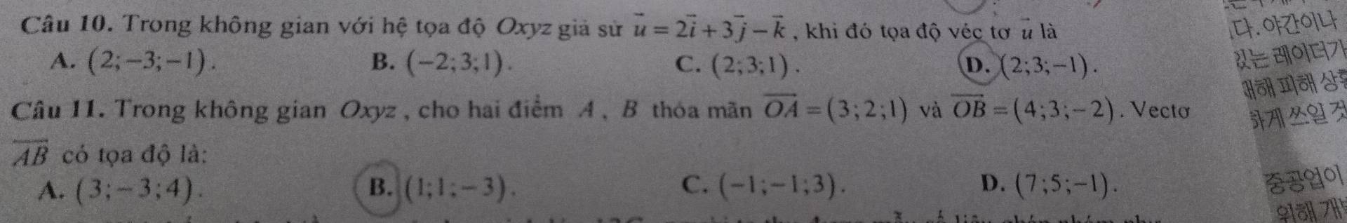 Trong không gian với hệ tọa độ Oxyz giả sử vector u=2vector i+3vector j-vector k , khi đó tọa độ véc tơ # là [. OFOLF
A. (2;-3;-1). B. (-2;3;1). C. (2;3;1). (2;3;-1). 
D.
Câu 11. Trong không gian Oxyz , cho hai điểm A , B thóa mãn vector OA=(3;2;1) và overline OB=(4;3;-2). Vectơ
overline AB có tọa độ là:
A. (3;-3;4). B. (1;1;-3). C. (-1;-1;3). D. (7;5;-1). 
♀iäl 711¹