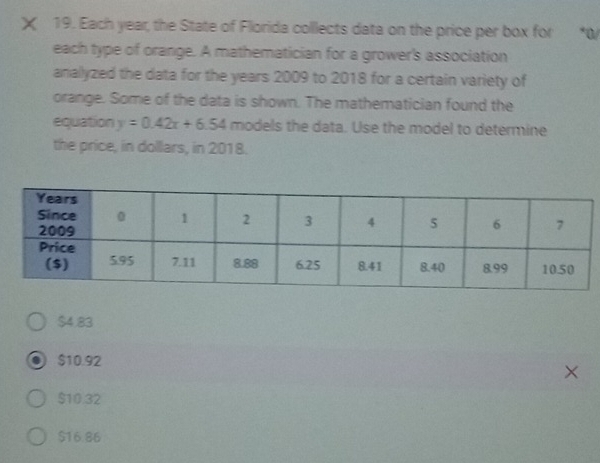 Each year, the State of Florida collects data on the price per box for *0/
each type of orange. A mathematician for a grower's association
analyzed the data for the years 2009 to 2018 for a certain variety of
orange. Some of the data is shown. The mathematician found the
equation y=0.42x+6.54 models the data. Use the model to determine
the price, in dollars, in 2018.
$4.83
$10.92
$10.32
$16.86