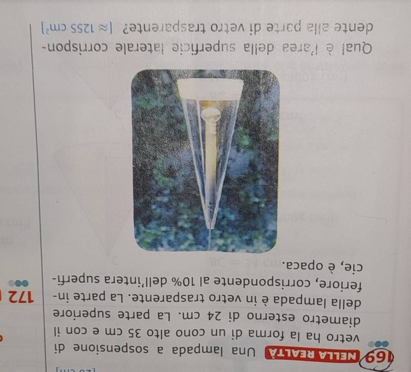 NELLA REALTA Una lampada a sospensione di 
vetro ha la forma di un cono alto 35 cm e con il 
diametro esterno di 24 cm. La parte superiore 
della lampada è in vetro trasparente. La parte in- 172 
feriore, corrispondente al 10% dell’intera superfi- 
cie, è opaca. 
Qual è l'area della superficie laterale corrispon- 
dente alla parte di vetro trasparente? [approx 1255cm^2]