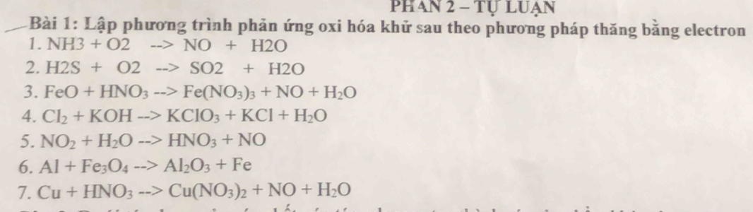 phan 2 - Tự luạn 
* Bài 1: Lập phương trình phản ứng oxi hóa khử sau theo phương pháp thăng bằng electron 
1. NH3+O2to NO+H2O
2. H2S+O2to SO2+H2O
3. FeO+HNO_3to Fe(NO_3)_3+NO+H_2O
4. Cl_2+KOHto KClO_3+KCl+H_2O
5. NO_2+H_2Oto HNO_3+NO
6. Al+Fe_3O_4to Al_2O_3+Fe
7. Cu+HNO_3to Cu(NO_3)_2+NO+H_2O