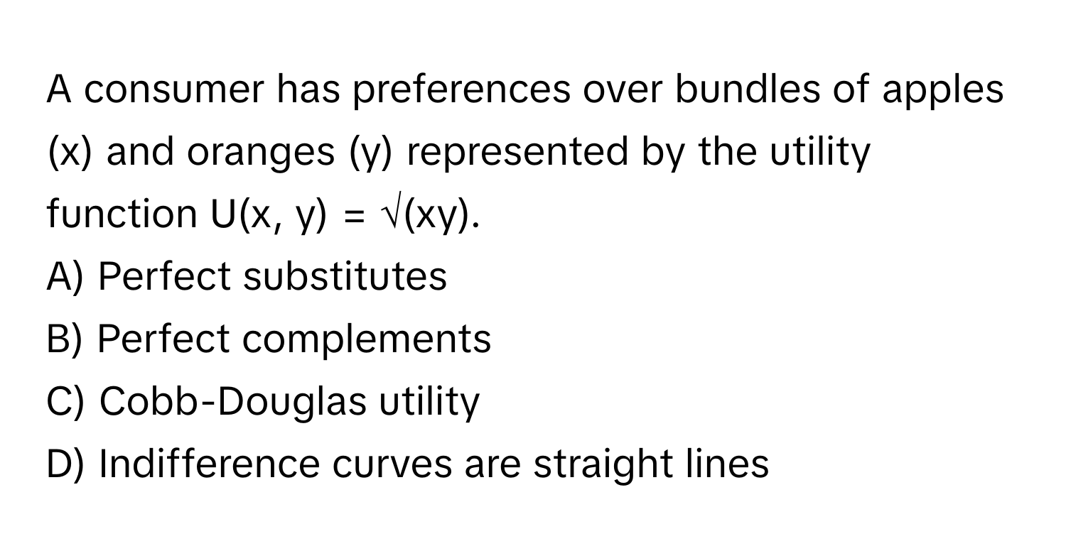 A consumer has preferences over bundles of apples (x) and oranges (y) represented by the utility function U(x, y) = √(xy).

A) Perfect substitutes 
B) Perfect complements 
C) Cobb-Douglas utility 
D) Indifference curves are straight lines