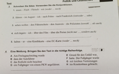 Politik und Geselisch 
Test 
3 Schreiben Sie Sätze. Verwenden Sie die Konjunktionen. 
1. essen - Fisch - Fleisch - wir (weder ... noch) 
_ 
2. fahren - im August - ich - nach Polen - nach Frankreich (entweder .. oder) 
_ 
3. sehen wollen - den Führerschein - den Ausweis - die Polizisten (sowohl ... als auch) 
_ 
4. sich ärgern - ich - über den Film - über die Preise (nicht nur ..., sondern auch) 
_ 
5. haben - er - eine Kreditkarte - eine EC-Karte (weder ... noch) 
_ . 
4 Eine Meldung. Bringen Sie den Text in die richtige Reihenfolge. 
A Am Freitagnachmittag wurde E Grund für den Unfall war, 
B dass der Autofahrer F hatte. Der Fußgänger wurde 
C das Rotlicht nicht beachtet G mit leichten Verletzungen 
D ein Fußgänger von einem PKW angefahren. H ins Krankenhaus gebracht. 
_