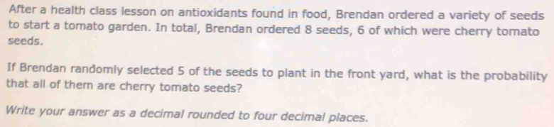 After a health class lesson on antioxidants found in food, Brendan ordered a variety of seeds 
to start a tomato garden. In total, Brendan ordered 8 seeds, 6 of which were cherry tomato 
seeds. 
If Brendan randomly selected 5 of the seeds to plant in the front yard, what is the probability 
that all of them are cherry tomato seeds? 
Write your answer as a decimal rounded to four decimal places.