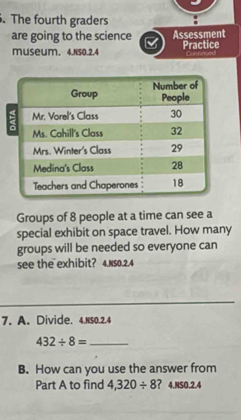 The fourth graders 
are going to the science Assessment 
Practice 
museum. 4.Ns0.2.4 Continued 
Groups of 8 people at a time can see a 
special exhibit on space travel. How many 
groups will be needed so everyone can 
see the exhibit? 4.NS0.2.4 
7. A. Divide. 4.NSO.2.4
432/ 8= _ 
B. How can you use the answer from 
Part A to find 4,320/ 8 ? 4.NS0.2.4