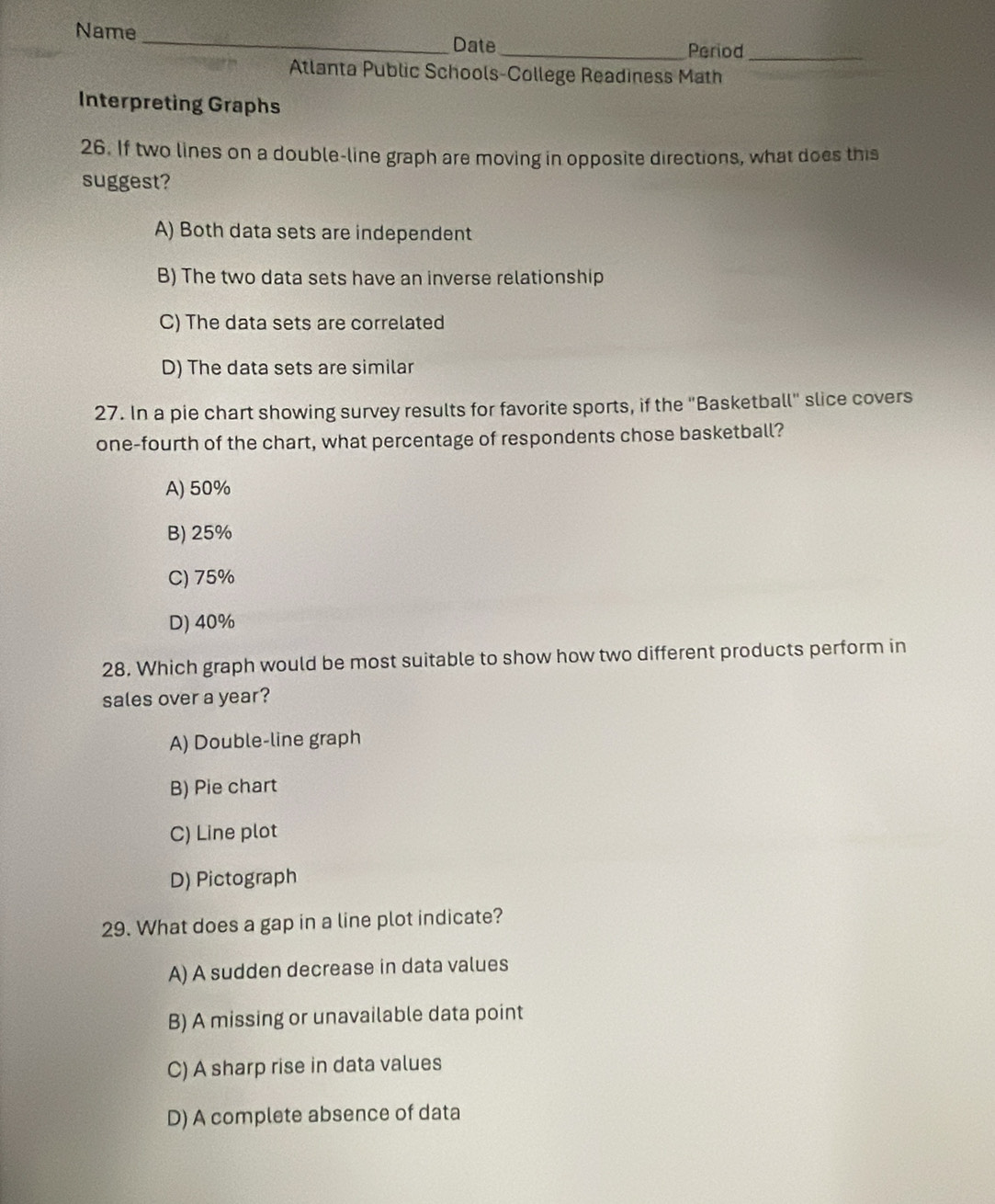 Name _Date
_Period_
Atlanta Public Schools-College Readiness Math
Interpreting Graphs
26. If two lines on a double-line graph are moving in opposite directions, what does this
suggest?
A) Both data sets are independent
B) The two data sets have an inverse relationship
C) The data sets are correlated
D) The data sets are similar
27. In a pie chart showing survey results for favorite sports, if the "Basketball" slice covers
one-fourth of the chart, what percentage of respondents chose basketball?
A) 50%
B) 25%
C) 75%
D) 40%
28. Which graph would be most suitable to show how two different products perform in
sales over a year?
A) Double-line graph
B) Pie chart
C) Line plot
D) Pictograph
29. What does a gap in a line plot indicate?
A) A sudden decrease in data values
B) A missing or unavailable data point
C) A sharp rise in data values
D) A complete absence of data