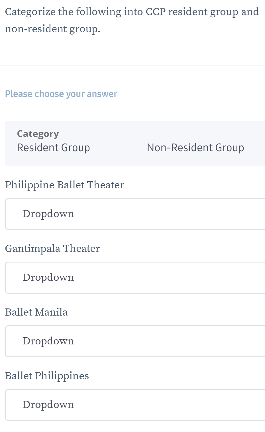 Categorize the following into CCP resident group and
non-resident group.
Please choose your answer
Category
Resident Group Non-Resident Group
Philippine Ballet Theater
Dropdown
Gantimpala Theater
Dropdown
Ballet Manila
Dropdown
Ballet Philippines
Dropdown