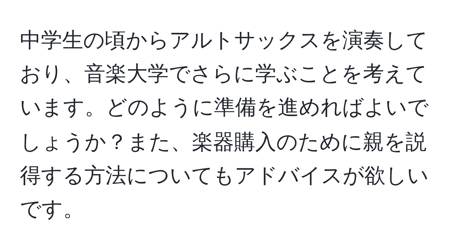 中学生の頃からアルトサックスを演奏しており、音楽大学でさらに学ぶことを考えています。どのように準備を進めればよいでしょうか？また、楽器購入のために親を説得する方法についてもアドバイスが欲しいです。