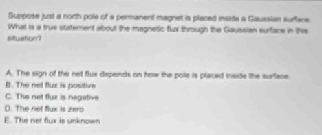 Suppose just a north pole of a permanent magnet is placed inside a Gaussian surtace.
What is a true statement about the magnetic flux through the Gaussian surface in this
situation?
A. The sign of the net flux depends on how the pole is placed inside the surface
B. The net flux is positive
C. The net flux is negative
D. The net flux is zero
E. The net flux is unknown