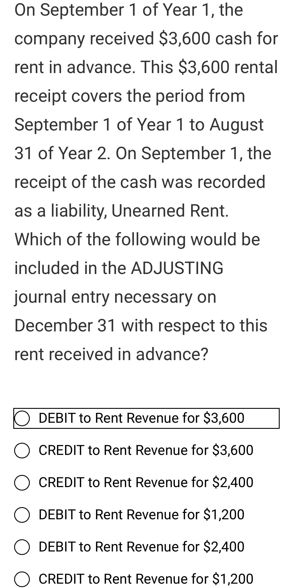 On September 1 of Year 1, the
company received $3,600 cash for
rent in advance. This $3,600 rental
receipt covers the period from
September 1 of Year 1 to August
31 of Year 2. On September 1, the
receipt of the cash was recorded
as a liability, Unearned Rent.
Which of the following would be
included in the ADJUSTING
journal entry necessary on
December 31 with respect to this
rent received in advance?
DEBIT to Rent Revenue for $3,600
CREDIT to Rent Revenue for $3,600
CREDIT to Rent Revenue for $2,400
DEBIT to Rent Revenue for $1,200
DEBIT to Rent Revenue for $2,400
CREDIT to Rent Revenue for $1,200