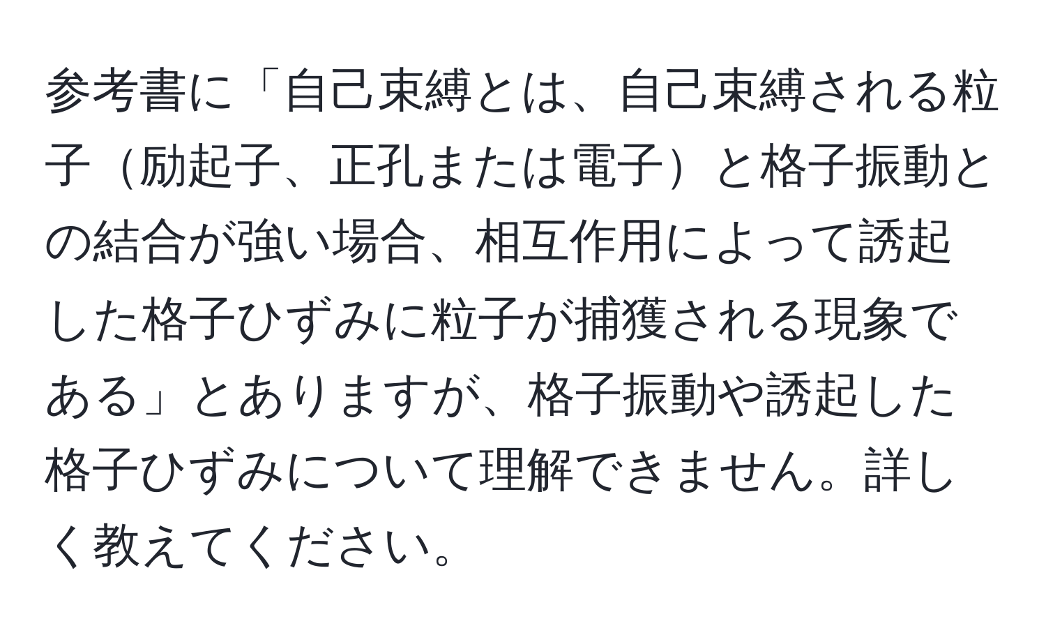 参考書に「自己束縛とは、自己束縛される粒子励起子、正孔または電子と格子振動との結合が強い場合、相互作用によって誘起した格子ひずみに粒子が捕獲される現象である」とありますが、格子振動や誘起した格子ひずみについて理解できません。詳しく教えてください。