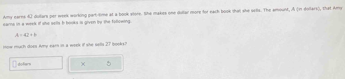 Amy earns 42 dollars per week working part-time at a book store. She makes one dollar more for each book that she sells. The amount, A (in dollars), that Amy 
earns in a week if she sells b books is given by the following.
A=42+b
How much does Amy earn in a week if she sells 27 books? 
dollars ×