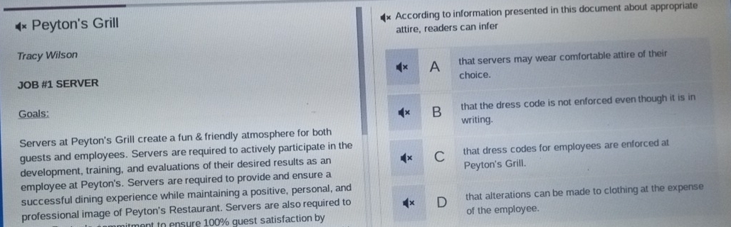 Peyton's Grill According to information presented in this document about appropriate
attire, readers can infer
Tracy Wilson
A
JOB #1 SERVER that servers may wear comfortable attire of their
choice.
B that the dress code is not enforced even though it is in
Goals: writing.
Servers at Peyton's Grill create a fun & friendly atmosphere for both
guests and employees. Servers are required to actively participate in the
development, training, and evaluations of their desired results as an C that dress codes for employees are enforced at
employee at Peyton's. Servers are required to provide and ensure a Peyton's Grill.
successful dining experience while maintaining a positive, personal, and
professional image of Peyton's Restaurant. Servers are also required to that alterations can be made to clothing at the expense
mont to ensure 100% quest satisfaction by of the employee.