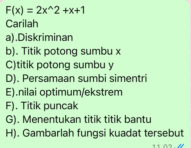 F(x)=2x^(wedge)2+x+1
Carilah 
a).Diskriminan 
b). Titik potong sumbu x
C)titik potong sumbu y
D). Persamaan sumbi simentri 
E).nilai optimum/ekstrem 
F). Titik puncak 
G). Menentukan titik titik bantu 
H). Gambarlah fungsi kuadat tersebut