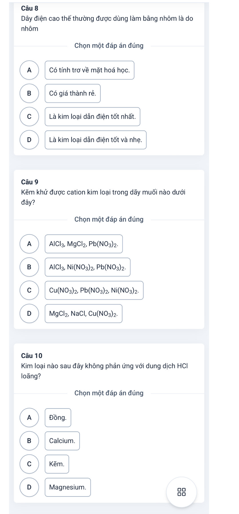 Dây điện cao thế thường được dùng làm bằng nhôm là do
nhôm
Chọn một đáp án đúng
A Có tính trơ về mặt hoá học.
B Có giá thành rẻ.
C Là kim loại dẫn điện tốt nhất.
D Là kim loại dẫn điện tốt và nhẹ.
Câu 9
Kẽm khử được cation kim loại trong dãy muối nào dưới
đây?
Chọn một đáp án đúng
A AlCl_3, MgCl_2, Pb(NO_3)_2.
B AlCl_3, Ni(NO_3)_2, Pb(NO_3)_2.
C Cu(NO_3)_2, Pb(NO_3)_2, Ni(NO_3)_2.
D MgCl_2, NaCl, Cu(NO_3)_2. 
Câu 10
Kim loại nào sau đây không phản ứng với dung dịch HCI
loãng?
Chọn một đáp án đúng
A Đồng.
B Calcium.
C Kẽm.
D Magnesium.
00