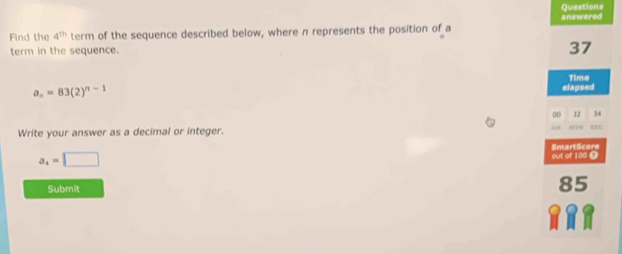 Questions 
answered 
Find the 4^(th) term of the sequence described below, where n represents the position of a 
term in the sequence.
37
Time
a_n=83(2)^n-1
elapsed 
00 32 34 
Write your answer as a decimal or integer. “ sec
a_4=□
Submit