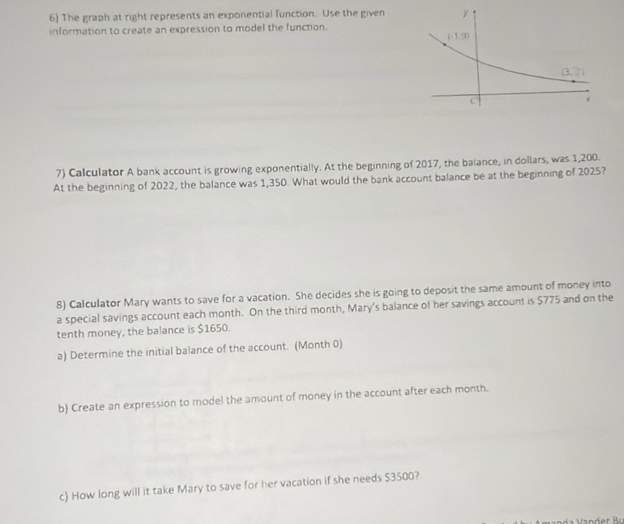 The graph at right represents an exponential function. Use the given
information to create an expression to model the function.
7) Calculator A bank account is growing exponentially. At the beginning of 2017, the baiance, in dollars, was 1,200.
At the beginning of 2022, the balance was 1,350. What would the bank account balance be at the beginning of 2025?
8) Calculator Mary wants to save for a vacation. She decides she is going to deposit the same amount of money into
a special savings account each month. On the third month, Mary's balance of her savings account is $775 and on the
tenth money, the balance is $1650.
a) Determine the initial balance of the account. (Month 0)
b) Create an expression to model the amount of money in the account after each month.
c) How long will it take Mary to save for her vacation if she needs $3500?