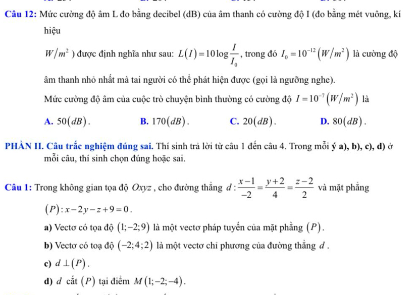 Mức cường độ âm L đo bằng decibel (dB) của âm thanh có cường độ I (đo bằng mét vuông, kí
hiệu
W/m^2) được định nghĩa như sau: L(I)=10log frac II_0 , trong đó I_0=10^(-12)(W/m^2) là cường độ
âm thanh nhỏ nhất mà tai người có thể phát hiện được (gọi là ngưỡng nghe).
Mức cường độ âm của cuộc trò chuyện bình thường có cường độ I=10^(-7)(W/m^2) là
A. 50(dB) B. 170(dB). C. 20(dB). D. 80(dB). 
PHÀN II. Câu trắc nghiệm đúng sai. Thí sinh trả lời từ câu 1 đến câu 4. Trong mỗi ý a), b), c), d) ở
mỗi câu, thí sinh chọn đúng hoặc sai.
Câu 1: Trong không gian tọa độ Oxyz , cho đường thắng d :  (x-1)/-2 = (y+2)/4 = (z-2)/2  và mặt phẳng
(P): x-2y-z+9=0.
a) Vectơ có tọa độ (1;-2;9) là một vectơ pháp tuyến của mặt phằng (P).
b) Vectơ có toạ độ (-2;4;2) là một vectơ chỉ phương của đường thắng d .
c) d⊥ (P).
d) d cắt (P) tại điểm M(1;-2;-4).