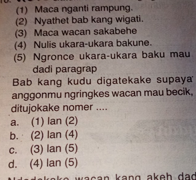 (1) Maca nganti rampung.
(2) Nyathet bab kang wigati.
(3) Maca wacan sakabehe
(4) Nulis ukara-ukara bakune.
(5) Ngronce ukara-ukara baku mau
dadi paragrap
Bab kang kudu digatekake supaya
anggonmu ngringkes wacan mau becik,
ditujokake nomer ....
a. (1) lan(2)
b. (2) lan(4)
C. (3) lan(5)
d. 1- ) lan(5)