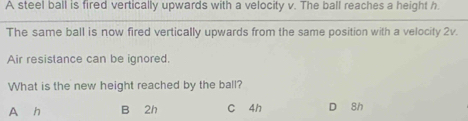 A steel ball is fired vertically upwards with a velocity v. The ball reaches a height h.
The same ball is now fired vertically upwards from the same position with a velocity 2v.
Air resistance can be ignored.
What is the new height reached by the ball?
A h B 2h C 4h D 8h