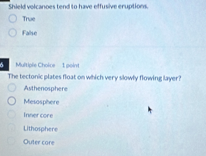 Shield volcanoes tend to have effusive eruptions.
True
False
6 Multiple Choice 1 point
The tectonic plates float on which very slowly flowing layer?
Asthenosphere
Mesosphere
Inner core
Lithosphere
Outer core