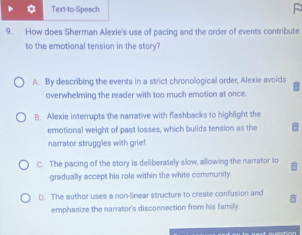 Text-to-Speech
9. How does Sherman Alexie's use of pacing and the order of events contribute
to the emotional tension in the story?
A. By describing the events in a strict chronological order, Alexie avoids
overwhelming the reader with too much emotion at once.
B. Alexie interrupts the narrative with flashbacks to highlight the
emotional weight of past losses, which builds tension as the
narrator struggles with grief.
C. The pacing of the story is deliberately slow, allowing the narrator to
gradually accept his role within the white community.
D. The author uses a non-linear structure to create confusion and
emphasize the narrator's disconnection from his family.