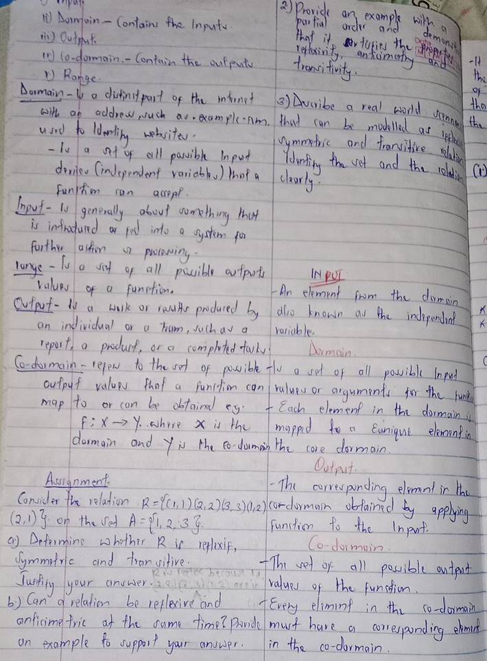 ) Provide an example willemont
Aamjain - Contains the Inputy parfial order and
tat it r turies the propfut
( ) Outut -H
refhxivity, antiimety and
(r) lo-dormain - Contain the outputy transitivity.
D Range
the
of
Dormain -Uo a disfinct part of the iirnet ② ) Avcribe a real world somne the
the
with an addrew uch as. example-Am that can be modelled as igflhe
used to ldorling wobsites.
vymmetric and frarvitive relation
- Iu a ot of all possible Input Ydemfing the vet and the roldin (
dovieo (independent variabls ) tot a clearly.
Funition can acppr.
Input - 10 generally about something that
is infrudured ar fod into a system por
forther astion n pllcowing.
range-fo a sod of all possible arfprts INPUI
values of a function. An element from the dirmain
Oufpot- to a wark or rauAs produred by alo known as the independing X
an individual or a tam, such av a variable.
report, a producf, or a completed falky Dormain.
Co-formain-refew to the vot of posible tle a set of all possible input
outpuf valups thot a function can ralues or arguments for the funk
map to or con be dbtoind eg. Each element in the dormain i
f:xto y. where x is the mapped to a Cunique elementin
dormain and yiu the to- domain the core dormain.
Output.
Aurgnment. The corresponding elemnt in the
Consider the relation R= (1,1)(2,2)(3,3)(1,2) cordormain obfained by applying
(2,1) on the sed A= 1,2,3 function to the Input
a) Deformine whother R is reflexif,
Co-formain
Symmotric and tror vitive. The vet or all possible ontent
Jucsklg your answer
ralues of the funstion.
() Can  relation be reflexive and Every eliming in the co-dormain
onficime tric at the came time? Panid must have a corresponding ebmnd
on example to support your anower. in the co-dormain.