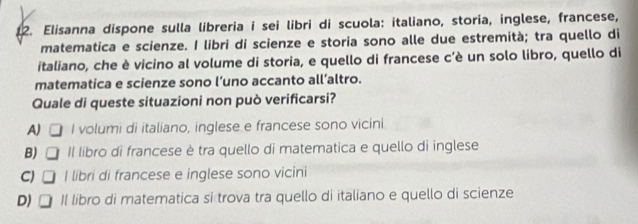 Elisanna dispone sulla libreria i sei libri di scuola: italiano, storia, inglese, francese,
matematica e scienze. I libri di scienze e storia sono alle due estremità; tra quello di
italiano, che è vicino al volume di storia, e quello di francese c’è un solo libro, quello di
matematica e scienze sono l’uno accanto all’altro.
Quale di queste situazioni non può verificarsi?
A) I volumi di italiano, inglese e francese sono vicini
B) | Il libro di francese è tra quello di matematica e quello di inglese
C) I libri di francese e inglese sono vicini
D) II libro di matematica si trova tra quello di italiano e quello di scienze