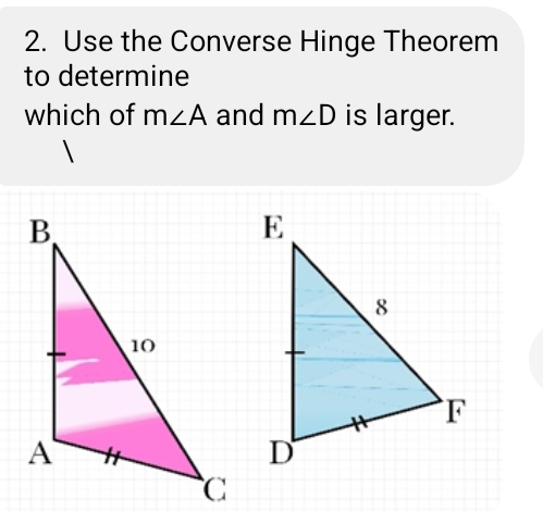 Use the Converse Hinge Theorem 
to determine 
which of m∠ A and m∠ D is larger.