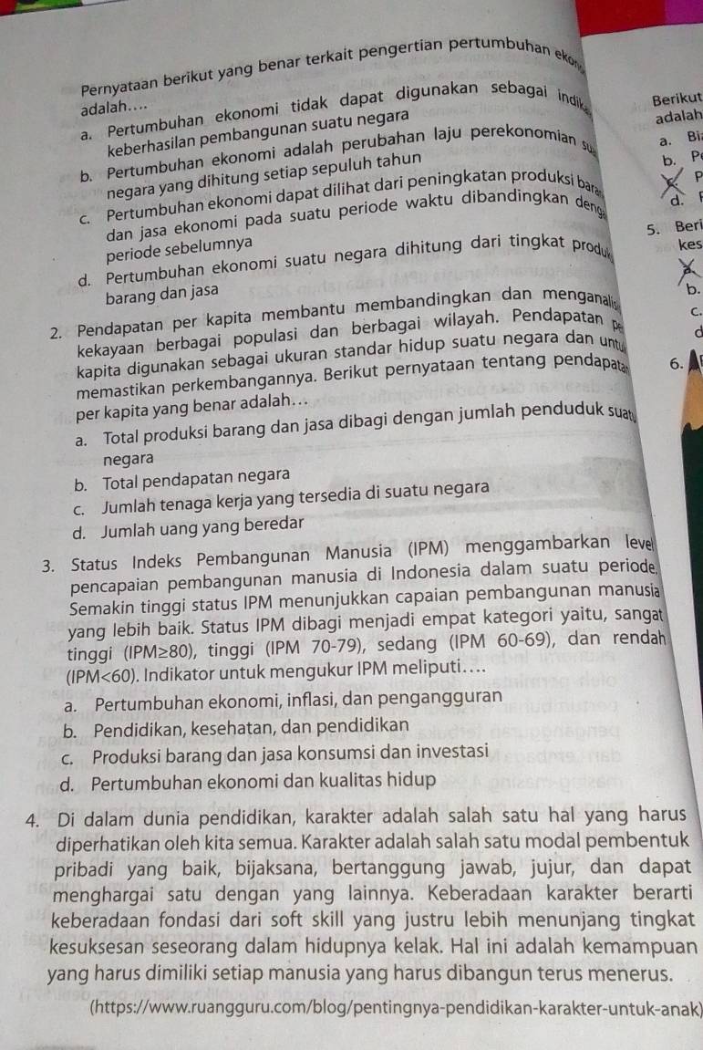 Pernyataan berikut yang benar terkait pengertian pertumbuhan eko
adalah....
a. Pertumbuhan ekonomi tidak dapat digunakan sebagai indik Berikut
keberhasilan pembangunan suatu negara
a. Bi
b. Pertumbuhan ekonomi adalah perubahan laju perekonomian su adalah
negara yang dihitung setiap sepuluh tahun
P
c. Pertumbuhan ekonomi dapat dilihat dari peningkatan produksi bara b. P
d. F
dan jasa ekonomi pada suatu periode waktu dibandingkan deng 
periode sebelumnya
d. Pertumbuhan ekonomi suatu negara dihitung dari tingkat produ 5. Beri kes
barang dan jasa
2. Pendapatan per kapita membantu membandingkan dan menganali b.
C.
kekayaan berbagai populasi dan berbagai wilayah. Pendapatan p
d
kapita digunakan sebagai ukuran standar hidup suatu negara dan untu
memastikan perkembangannya. Berikut pernyataan tentang pendapa 6.
per kapita yang benar adalah…..
a. Total produksi barang dan jasa dibagi dengan jumlah penduduk suat
negara
b. Total pendapatan negara
c. Jumlah tenaga kerja yang tersedia di suatu negara
d. Jumlah uang yang beredar
3. Status Indeks Pembangunan Manusia (IPM) menggambarkan leve
pencapaian pembangunan manusia di Indonesia dalam suatu periode.
Semakin tinggi status IPM menunjukkan capaian pembangunan manusia
yang lebih baik. Status IPM dibagi menjadi empat kategori yaitu, sangat
tinggi (IPM≥ 80) , tinggi (IPM 70-79), sedang (IPM 60-69), dan rendah
(IPM<60). Indikator untuk mengukur IPM meliputi. ...
a. Pertumbuhan ekonomi, inflasi, dan pengangguran
b. Pendidikan, kesehatan, dan pendidikan
c. Produksi barang dan jasa konsumsi dan investasi
d. Pertumbuhan ekonomi dan kualitas hidup
4. Di dalam dunia pendidikan, karakter adalah salah satu hal yang harus
diperhatikan oleh kita semua. Karakter adalah salah satu modal pembentuk
pribadi yang baik, bijaksana, bertanggung jawab, jujur, dan dapat
menghargai satu dengan yang lainnya. Keberadaan karakter berarti
keberadaan fondasi dari soft skill yang justru lebih menunjang tingkat
kesuksesan seseorang dalam hidupnya kelak. Hal ini adalah kemampuan
yang harus dimiliki setiap manusia yang harus dibangun terus menerus.
(https://www.ruangguru.com/blog/pentingnya-pendidikan-karakter-untuk-anak)