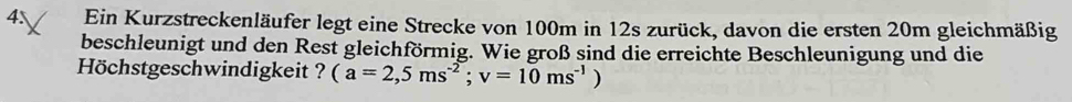 4 Ein Kurzstreckenläufer legt eine Strecke von 100m in 12s zurück, davon die ersten 20m gleichmäßig 
beschleunigt und den Rest gleichförmig. Wie groß sind die erreichte Beschleunigung und die 
Höchstgeschwindigkeit ? (a=2,5ms^(-2); v=10ms^(-1) )