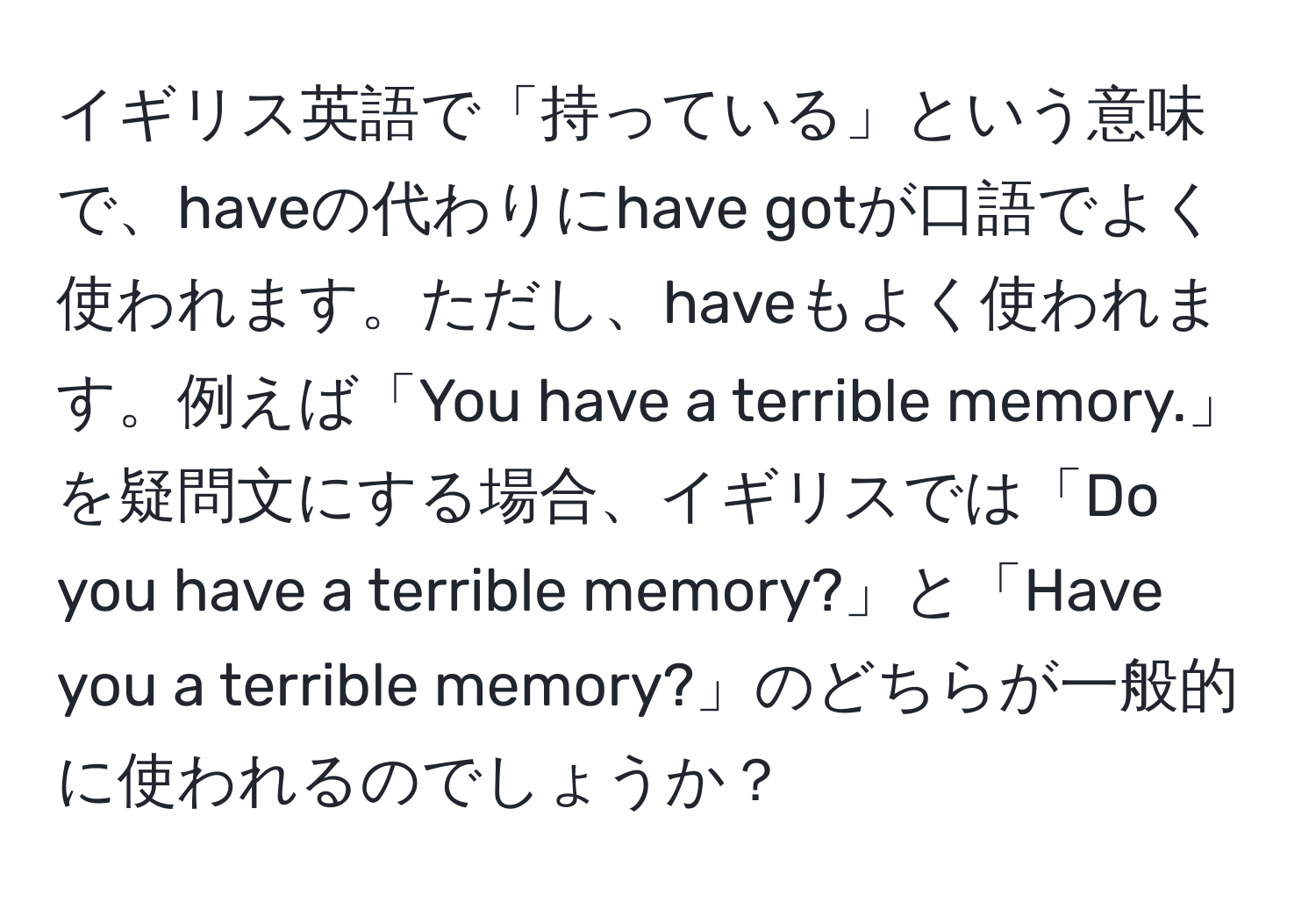 イギリス英語で「持っている」という意味で、haveの代わりにhave gotが口語でよく使われます。ただし、haveもよく使われます。例えば「You have a terrible memory.」を疑問文にする場合、イギリスでは「Do you have a terrible memory?」と「Have you a terrible memory?」のどちらが一般的に使われるのでしょうか？