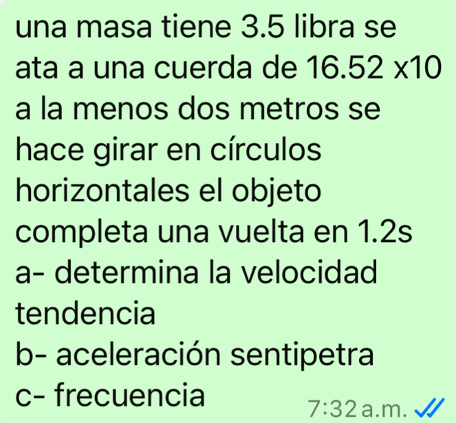 una masa tiene 3.5 libra se 
ata a una cuerda de 16.52* 10
a la menos dos metros se 
hace girar en círculos 
horizontales el objeto 
completa una vuelta en 1.2s
a- determina la velocidad 
tendencia 
b- aceleración sentipetra 
c- frecuencia
7:32 a.m.