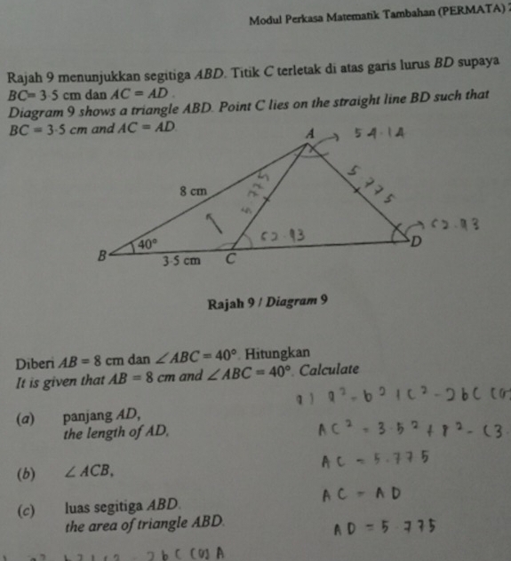 Modul Perkasa Matematik Tambahan (PERMATA) 2
Rajah 9 menunjukkan segitiga ABD. Titik C terletak di atas garis lurus BD supaya
BC=3.5cm dan AC=AD.
Diagram 9 shows a triangle ABD. Point C lies on the straight line BD such that
BC=3.5cm
Rajah 9 / Diagram 9
Diberi AB=8cm dan ∠ ABC=40° Hitungkan
It is given that AB=8cm and ∠ ABC=40° Calculate
(α) panjang AD,
the length of AD,
(b) ∠ ACB,
(c) luas segitiga ABD.
the area of triangle ABD.
A