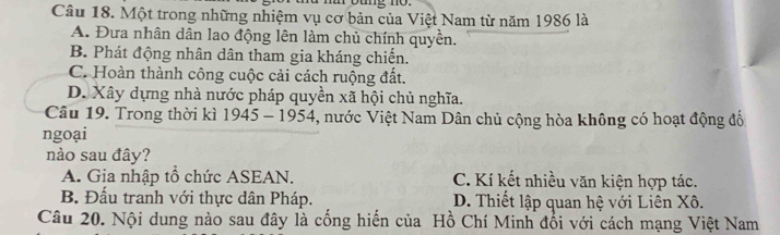 Một trong những nhiệm vụ cơ bản của Việt Nam từ năm 1986 là
A. Đưa nhân dân lao động lên làm chủ chính quyền.
B. Phát động nhân dân tham gia kháng chiến.
C. Hoàn thành công cuộc cải cách ruộng đất.
D. Xây dựng nhà nước pháp quyền xã hội chủ nghĩa.
Câu 19. Trong thời kì 1945 - 1954, nước Việt Nam Dân chủ cộng hòa không có hoạt động đổ
ngoại
nào sau đây?
A. Gia nhập tổ chức ASEAN. C. Kí kết nhiều văn kiện hợp tác.
B. Đấu tranh với thực dân Pháp. D. Thiết lập quan hệ với Liên Xô.
Câu 20. Nội dung nào sau đây là cống hiến của Hồ Chí Minh đổi với cách mạng Việt Nam