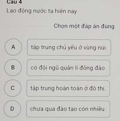 Cau 4
Lao động nước ta hiện nay
Chọn một đáp án đúng
A tập trung chủ yếu ở vùng núi.
B có đội ngũ quản lí đông đảo.
C tập trung hoàn toàn ở đô thị.
D chưa qua đào tạo còn nhiều.