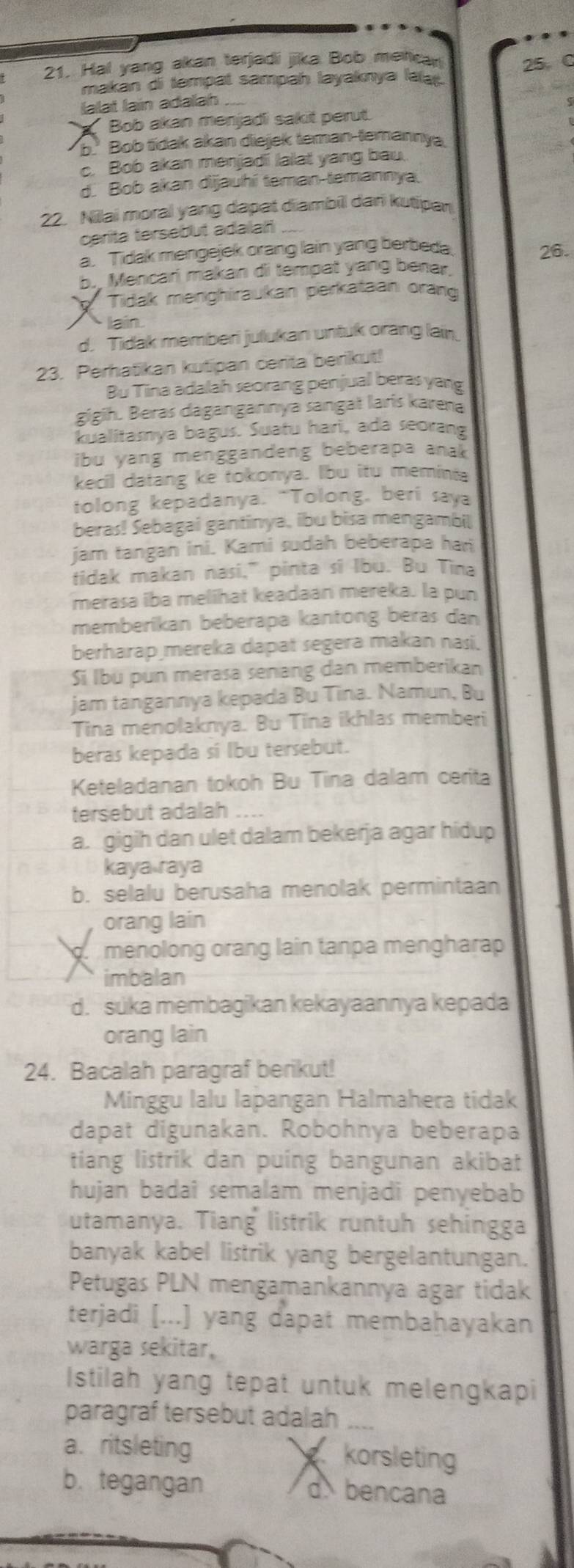 Hal yang akan terjadi jiika Bob metcar 25 C
makan di tempat sampah layaknya laa.
lalat lain adallah
Bob akan menjadi sakit perut.
b. Bob tidak akan diejek teman-temannya
c. Bob akan menjadi lalat yang bau.
d. Bob akan dijauhí teman-temannya.
22. Nilai moral yang dapat diambil dari kutipan
cerita tersebut adalañ
a. Tidak mengejek orang lain yang berbeda 26.
b. Mencari makan di tempat yang benar.
Tidak menghiraukan perkataan orang
laín
d. Tidak memberi julukan untuk orang lai
23. Perhatikan kutipan cerita berikut!
Bu Tina adalah seorang penjual beras yang
gigih. Beras dagangannya sangat larís karena
kualitamya bagus. Suatu hari, ada seorang
ibu yang menggandeng beberapa anak 
kecil datang ke tokonya. Ibu itu memints
tolong kepadanya. “Tolong, beri saya
beras! Sebagai gantinya, ibu bisa mengambil
jam tangan ini. Kami sudah beberapa han
fidak makan nasi," pinta sĩ Ibu. Bu Tina
merasa iba melihat keadaan mereka. la pun
memberikan beberapa kantong beras dan
berharap mereka dapat segera makan nasi.
Sí lbü pun merasa senang dan memberikan
jam tangannya kepada Bu Tina. Namun, Bu
Tina menolaknya. Bu Tina ikhlas memberi
beras kepada si lbu tersebut.
Keteladanan tokoh Bu Tina dalam cerita
tersebut adalah
a. gigih dan ulet dalam bekerja agar hidup
kaya raya
b. selalu berusaha menolak permintaan
orang lain
menolong orang lain tanpa mengharap
imbalan
d. suka membagikan kekayaannya kepada
orang lain
24. Bacalah paragraf berikut!
Minggu lalu lapangan Halmahera tidak
dapat digunakan. Robohnya beberapa
tiang listrik dan puing bangunan akibat
hujan badai semalam menjadi penyebab
utamanya. Tiang listrik runtuh sehingga
banyak kabel listrik yang bergelantungan.
Petugas PLN mengamankannya agar tidak
terjadi [...] yang dapat membaḥayakan
warga sekitar,
Istilah yang tepat untuk melengkapi
paragraf tersebut adalah_
a. ritsleting korsleting
b. tegangan d bencana