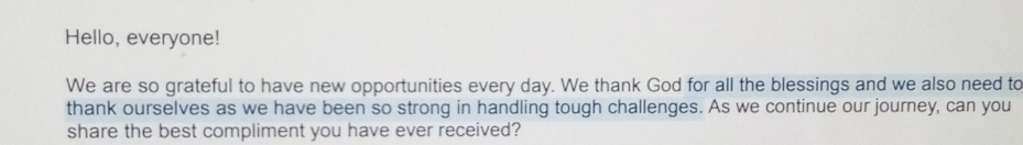 Hello, everyone! 
We are so grateful to have new opportunities every day. We thank God for all the blessings and we also need to 
thank ourselves as we have been so strong in handling tough challenges. As we continue our journey, can you 
share the best compliment you have ever received?