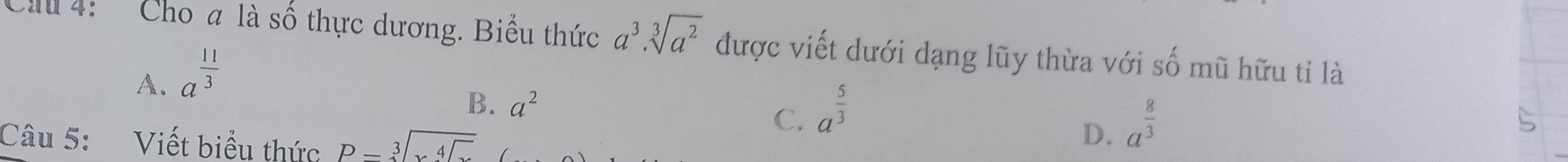 4: Cho a là số thực dương. Biểu thức a^3.sqrt[3](a^2) được viết dưới dạng lũy thừa với s 4 mũ hữu tỉ là
A. a^(frac 11)3
B. a^2
C. a^(frac 5)3 a^(frac 8)3
Câu 5: Viết biểu thức beginarrayr  Pendarray -sqrt[3](sqrt [4])
D.