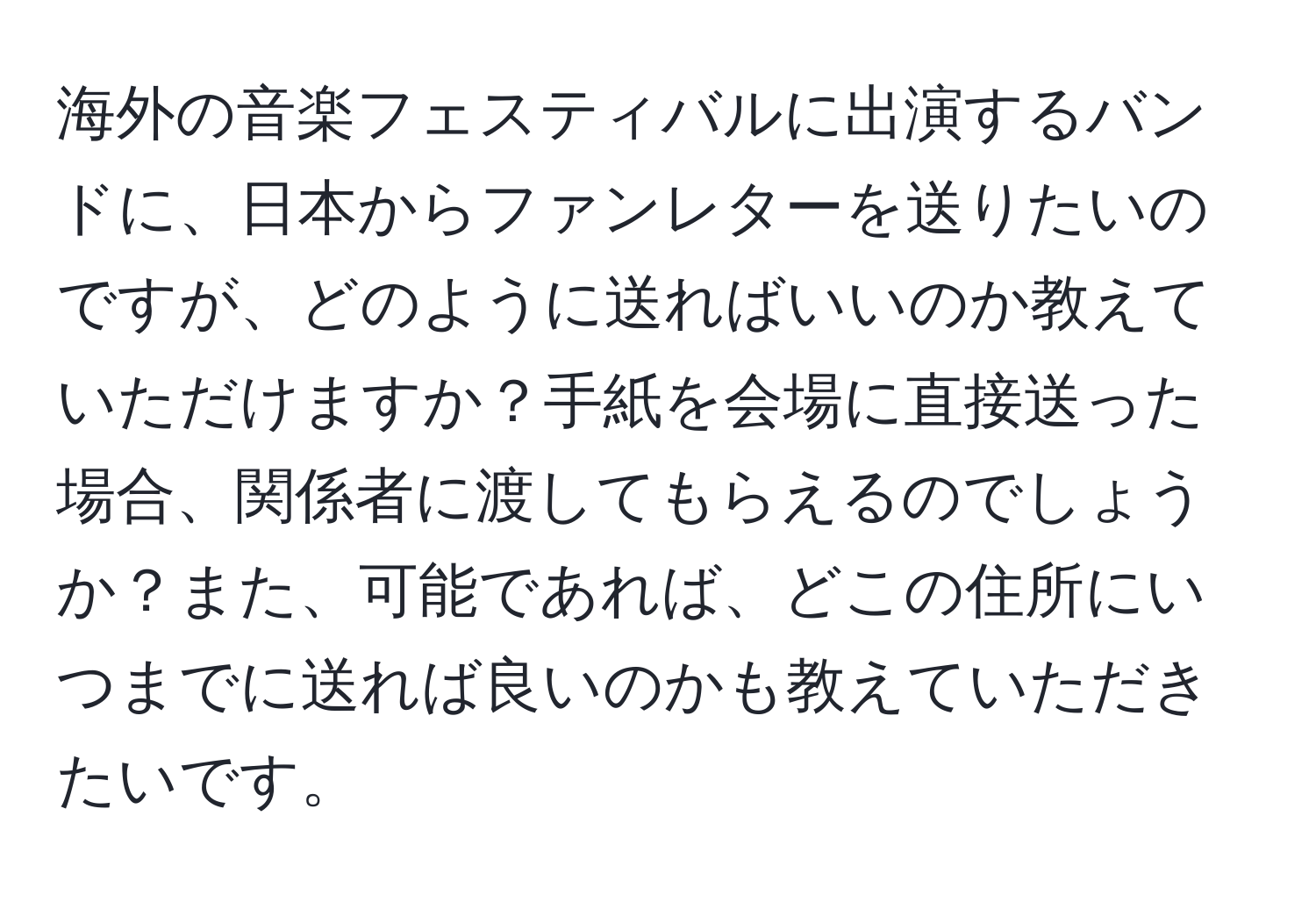 海外の音楽フェスティバルに出演するバンドに、日本からファンレターを送りたいのですが、どのように送ればいいのか教えていただけますか？手紙を会場に直接送った場合、関係者に渡してもらえるのでしょうか？また、可能であれば、どこの住所にいつまでに送れば良いのかも教えていただきたいです。