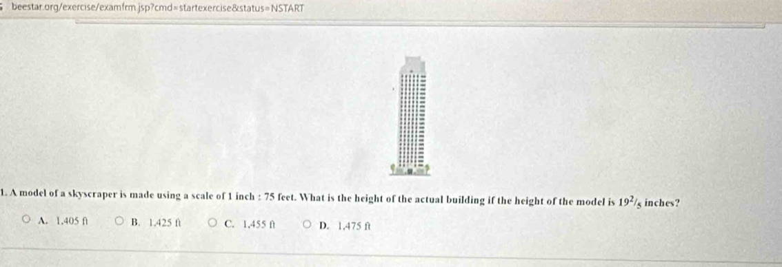 A model of a skyscraper is made using a scale of 1 inch : 75 feet. What is the height of the actual building if the height of the model is 19^2/_5 inches?
A. 1.405 f B. 1.425 ft C. 1,455 f D. 1,475 ft