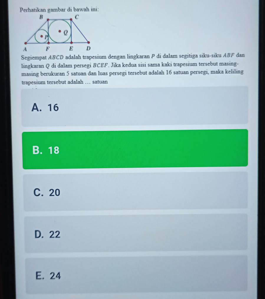 Perhatikan gambar di bawah ini:
Segiempat ABCD adalah trapesium dengan lingkaran P di dalam segitiga siku-siku ABF dan
lingkaran Q di dalam persegi BCEF. Jika kedua sisi sama kaki trapesium tersebut masing-
masing berukuran 5 satuan dan luas persegi tersebut adalah 16 satuan persegi, maka keliling
trapesium tersebut adalah … satuan
A. 16
B. 18
C. 20
D. 22
E. 24