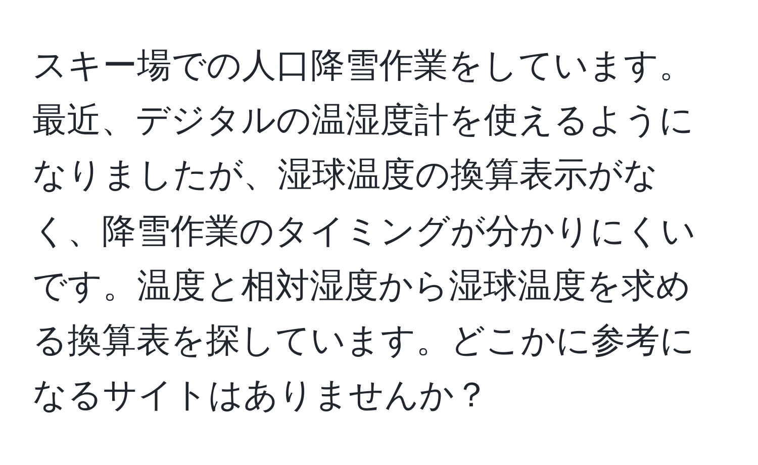 スキー場での人口降雪作業をしています。最近、デジタルの温湿度計を使えるようになりましたが、湿球温度の換算表示がなく、降雪作業のタイミングが分かりにくいです。温度と相対湿度から湿球温度を求める換算表を探しています。どこかに参考になるサイトはありませんか？