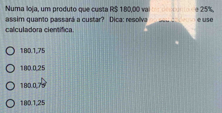 Numa Ioja, um produto que custa R$ 180,00 vai ter desconto de 25%,
assim quanto passará a custar? Dica: resolva no seu cademo e use
calculadora científica.
180.1,75
180.0,25
180.0,75
180.1,25