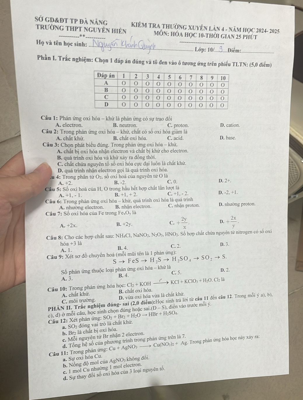 Sở gD&đt TP đà nẵng
TrườnG THPT nguyÊn Hiẻn KIÊM TRA THƯờNG XUYÊN LÂN 4 - NăM HọC 2024- 2025
**_
MÔN: HÓA HỌC 10-THỜI GIAN 25 PHÚT
Họ và tên học sinh: ____3.Điểm:_
Lớp: 10/
Phần I. Trắc nghiệm: Chọn 1 đáp án đúng và tô đen vào ô tương ứng trên phiếu TLTN: (5,0 điểm)
Câu 1: Phản ứng oxi hóa - khử là phản ứng có sự trao đổi
A. electron. B. neutron. C. proton. D. cation.
Câu 2: Trong phản ứng oxi hóa - khử, chất có số oxi hóa giảm là
A. chất khử, B. chất oxi hóa. C. acid. D. base.
Câu 3: Chọn phát biểu đúng. Trong phản ứng oxi hóa - khử,
A. chất bị oxi hóa nhận electron và chất bị khử cho electron.
B. quá trình oxi hóa và khử xảy ra đồng thời.
C. chất chứa nguyên tố số oxi hóa cực đại luôn là chất khử.
D. quá trình nhận electron gọi là quá trình oxí hóa
:u 4: Trong phân tử O_2 , số oxi hoá của nguyên tử O là
a.+2. B. -2. C. 0. D. 2+.
Câu 5: Số oxi hoá của H, O trong hầu hết hợp chất lần lượt là
a.+1.-1. C. +1. - 2. D. -2+1
B. +1.+2.
Câu 6: Trong phản ứng oxi hóa - khứ, quá trình oxí hóa là quá trình
A. nhường electron. B nhận electron. C. nhận proton. D. nhường proton.
Câu 7:Shat o oxi hóa của Fe trong Fe_xO_y là
B.
A. +2x. +2y.
C. + 2y/x . D. + 2x/y .
Câu 8: Cho các hợp chất sau: NH_4Cl,N a O_2,N_2O_3,HNO_2.. Số hợp chất chứa nguyên tử nitrogen có số oxí
hóa +3 là C. 2. D. 3.
A. 1. B. 4.
Câu 9: Xét sơ đồ chuyển hoá (mỗi mũi tên là 1 phản ứng):
S to FeSto H_2Sto H_2SO_4to SO_2to S.
Số phản ứng thuộc loại phản ứng oxi hóa - khử là D. 2.
A. 3.
B. 4. C. 5.
Câu 10: Trọng phản ứng hóa học: Cl_2+KOHxrightarrow O'KCl+KClO_3+H_2O.Cl_2la
A. chất khử. B. chất oxi hóa.
C. môi trường. D. vừa oxi hóa vừa là chất khử.
PHÀN II. Trắc nghiệm đúng- sai (2,0 điểm):Học sinh trả lời từ câu 11 đến câu 12. Trong mỗi ya),b),
c), d) ở mỗi câu, học sinh chọn đúng hoặc sai (D-S), ,  diền vào trước mỗi ý.
Câu 12:X ét phản ứng: SO_2+Br_2+H_2Oto HBr+H_2SO_4.
a. SO_2 đóng vai trò là chất khử.
b. Br₂ là chất bị oxí hóa.
c. Mỗi nguyên tử Br nhận 2 electron.
d. Tổng hệ số của phương trinh trong phản ứng trên là 7.
Câu 11: Trong phản ứng: Cu+AgNO_3to Cu(NO_3)_2+Ag Trong phản ứng hóa học này xây ra:
a. Sự oxi hóa Cu. không đổi
b. Nổng độ mol của AgNO_3
c. 1 mol Cu nhường 1 mol electron.
d. Sự thay đổi số oxi hóa của 3 loại nguyên tố.