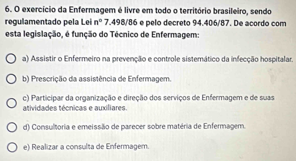 exercício da Enfermagem é livre em todo o território brasileiro, sendo
regulamentado pela Lei n° 7.498/86 e pelo decreto 94.406/87. De acordo com
esta legislação, é função do Técnico de Enfermagem:
a) Assistir o Enfermeiro na prevenção e controle sistemático da infecção hospitalar.
b) Prescrição da assistência de Enfermagem.
c) Participar da organização e direção dos serviços de Enfermagem e de suas
atividades técnicas e auxiliares.
d) Consultoria e emeissão de parecer sobre matéria de Enfermagem.
e) Realizar a consulta de Enfermagem.