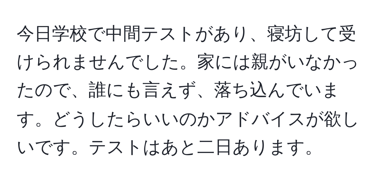 今日学校で中間テストがあり、寝坊して受けられませんでした。家には親がいなかったので、誰にも言えず、落ち込んでいます。どうしたらいいのかアドバイスが欲しいです。テストはあと二日あります。